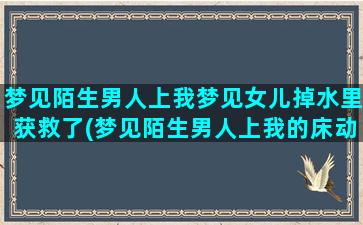 梦见陌生男人上我梦见女儿掉水里获救了(梦见陌生男人上我的床动手动脚)