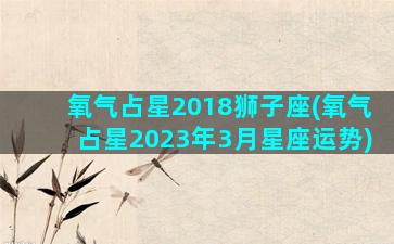 氧气占星2018狮子座(氧气占星2023年3月星座运势)