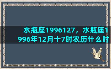 水瓶座1996127，水瓶座1996年12月十7时农历什么时候