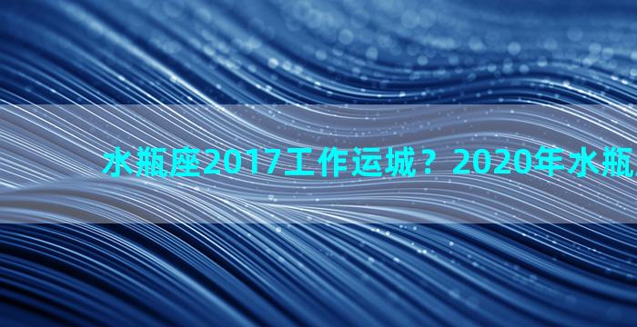 水瓶座2017工作运城？2020年水瓶座工作运