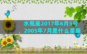 水瓶座2017年6月5号，2005年7月是什么星座