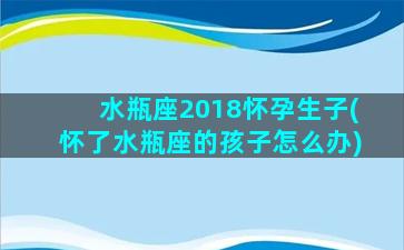 水瓶座2018怀孕生子(怀了水瓶座的孩子怎么办)