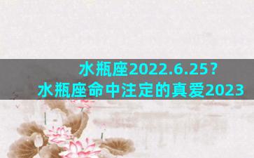 水瓶座2022.6.25？水瓶座命中注定的真爱2023