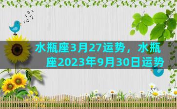 水瓶座3月27运势，水瓶座2023年9月30日运势