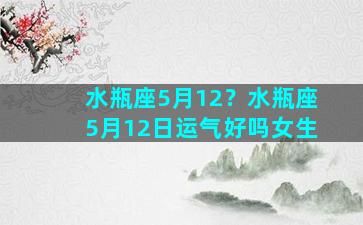 水瓶座5月12？水瓶座5月12日运气好吗女生