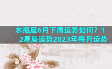 水瓶座6月下周运势如何？12星座运势2023年每月运势