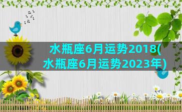 水瓶座6月运势2018(水瓶座6月运势2023年)