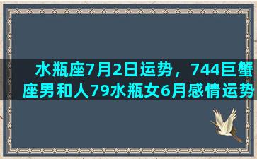 水瓶座7月2日运势，744巨蟹座男和人79水瓶女6月感情运势