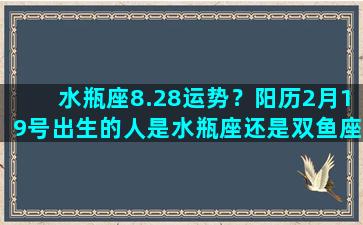 水瓶座8.28运势？阳历2月19号出生的人是水瓶座还是双鱼座