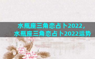 水瓶座三角恋占卜2022，水瓶座三角恋占卜2022运势