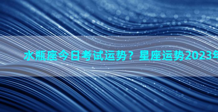 水瓶座今日考试运势？星座运势2023年每月运势