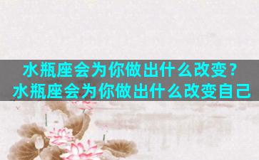 水瓶座会为你做出什么改变？水瓶座会为你做出什么改变自己