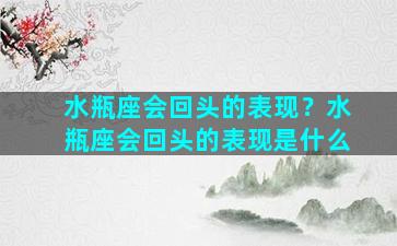 水瓶座会回头的表现？水瓶座会回头的表现是什么