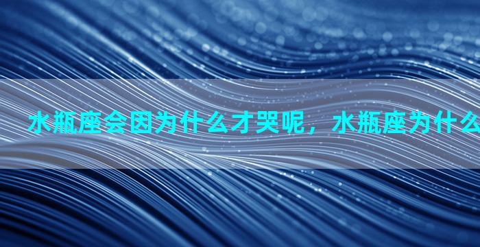 水瓶座会因为什么才哭呢，水瓶座为什么那么容易哭