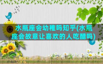 水瓶座会幼稚吗知乎(水瓶座会故意让喜欢的人吃醋吗)