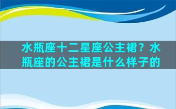 水瓶座十二星座公主裙？水瓶座的公主裙是什么样子的