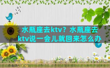 水瓶座去ktv？水瓶座去ktv说一会儿就回来怎么办