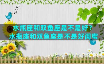 水瓶座和双鱼座是不是好？水瓶座和双鱼座是不是好闺蜜