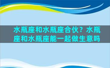 水瓶座和水瓶座合伙？水瓶座和水瓶座能一起做生意吗