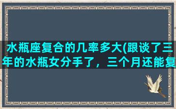 水瓶座复合的几率多大(跟谈了三年的水瓶女分手了，三个月还能复合吗)