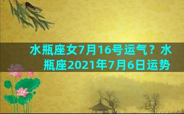 水瓶座女7月16号运气？水瓶座2021年7月6日运势