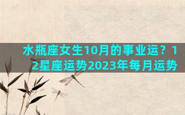 水瓶座女生10月的事业运？12星座运势2023年每月运势