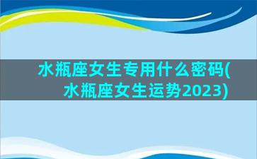 水瓶座女生专用什么密码(水瓶座女生运势2023)