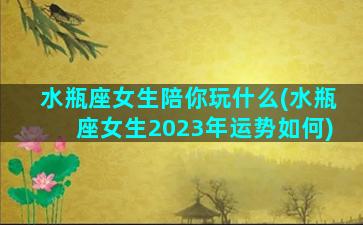 水瓶座女生陪你玩什么(水瓶座女生2023年运势如何)