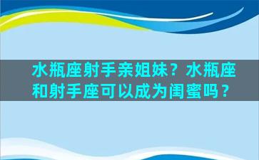 水瓶座射手亲姐妹？水瓶座和射手座可以成为闺蜜吗？