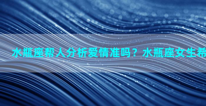 水瓶座帮人分析爱情准吗？水瓶座女生希望被信任吗