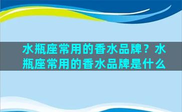 水瓶座常用的香水品牌？水瓶座常用的香水品牌是什么