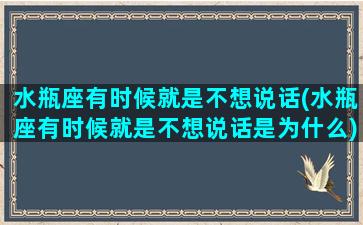 水瓶座有时候就是不想说话(水瓶座有时候就是不想说话是为什么)