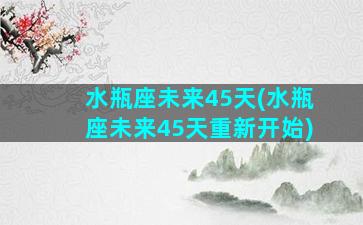 水瓶座未来45天(水瓶座未来45天重新开始)