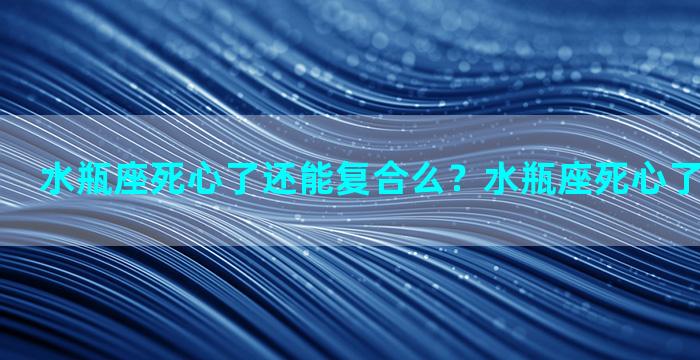 水瓶座死心了还能复合么？水瓶座死心了还能挽回吗