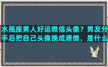 水瓶座男人好运微信头像？男友分手后把自己头像换成唐僧，是什么意思（男友是水瓶座的）