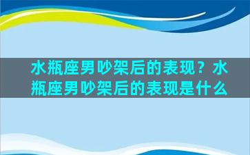 水瓶座男吵架后的表现？水瓶座男吵架后的表现是什么