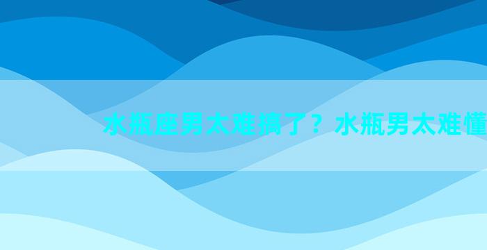 水瓶座男太难搞了？水瓶男太难懂