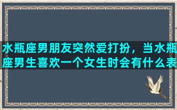 水瓶座男朋友突然爱打扮，当水瓶座男生喜欢一个女生时会有什么表现