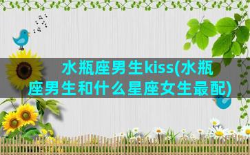 水瓶座男生kiss(水瓶座男生和什么星座女生最配)