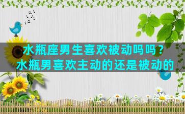 水瓶座男生喜欢被动吗吗？水瓶男喜欢主动的还是被动的