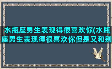 水瓶座男生表现得很喜欢你(水瓶座男生表现得很喜欢你但是又和别的女生有联系)