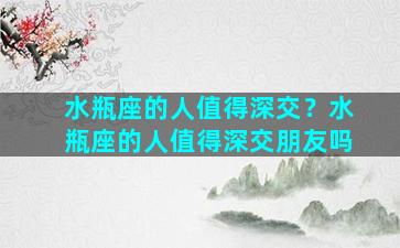 水瓶座的人值得深交？水瓶座的人值得深交朋友吗