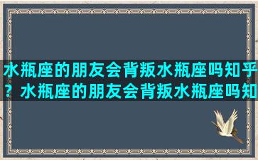 水瓶座的朋友会背叛水瓶座吗知乎？水瓶座的朋友会背叛水瓶座吗知乎文章