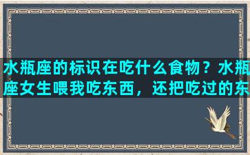 水瓶座的标识在吃什么食物？水瓶座女生喂我吃东西，还把吃过的东西给我吃，算是喜欢我吗我是双鱼座的，我也向她表白过，她当时说跟