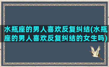 水瓶座的男人喜欢反复纠结(水瓶座的男人喜欢反复纠结的女生吗)