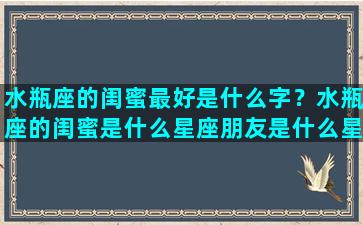 水瓶座的闺蜜最好是什么字？水瓶座的闺蜜是什么星座朋友是什么星座