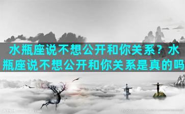 水瓶座说不想公开和你关系？水瓶座说不想公开和你关系是真的吗