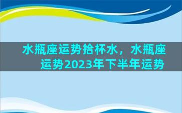 水瓶座运势拾杯水，水瓶座运势2023年下半年运势