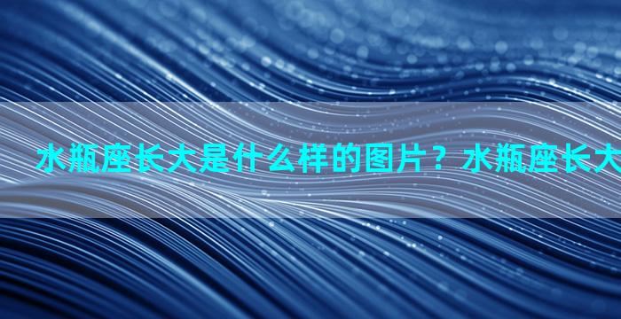 水瓶座长大是什么样的图片？水瓶座长大的样子照片