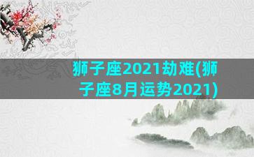 狮子座2021劫难(狮子座8月运势2021)